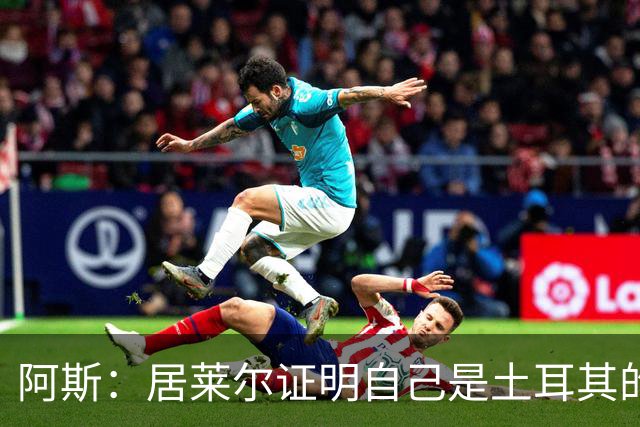 阿斯：居莱尔证明自己是土耳其的胜负手，但队友未能匹配其斗志